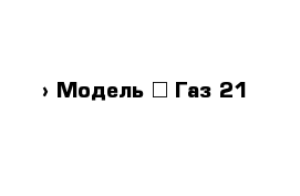  › Модель ­ Газ-21